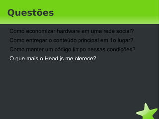 Questões
    Como economizar hardware em uma rede social?
    Como entregar o conteúdo principal em 1o lugar?
    Como manter um código limpo nessas condições?
    O que mais o Head.js me oferece?




                               
 