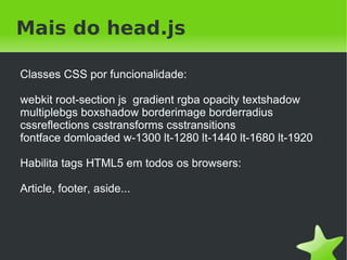 Mais do head.js

    Classes CSS por funcionalidade:

    webkit root-section js gradient rgba opacity textshadow
    multiplebgs boxshadow borderimage borderradius
    cssreflections csstransforms csstransitions
    fontface domloaded w-1300 lt-1280 lt-1440 lt-1680 lt-1920

    Habilita tags HTML5 em todos os browsers:

    Article, footer, aside...




                                  
 