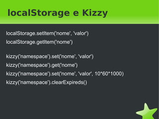 localStorage e Kizzy

localStorage.setItem('nome', 'valor')
localStorage.getItem('nome')

kizzy('namespace').set('nome', 'valor')
kizzy('namespace').get('nome')
kizzy('namespace').set('nome', 'valor', 10*60*1000)
kizzy('namespace').clearExpireds()




                                  
 