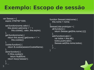 Exemplo: Escopo de sessão
var Sessao = {                                               function SessaoLista(nome) {
  expire: 6*60*60*1000,                                         this.nome = nome;
                                                             }
         set:function(nome,valor) {                          SessaoLista.prototype = {
             this.store().set(nome + '-' +                      all:function() {
                   this.cookie(), valor, this.expire);              return Sessao.get(this.nome) || [];
         },                                                     },
         get:function(nome) {                                   add:function(valor) {
             return this.store().get(nome + '-' +                   var todos = this.all();
                   this.cookie())                                   todos.push(valor);
         },                                                         Sessao.set(this.nome,todos);
         cookie:function() {                                    }
             return $.cookie(sessionCookieName);                // ...
         },                                                  }
         store:function() {
             if (!this.cookie())
                 return NullStore;
             return kizzy('sessao');
         }
         // ...
};
                                                          
 