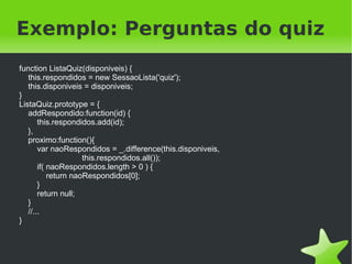 Exemplo: Perguntas do quiz
function ListaQuiz(disponiveis) {
   this.respondidos = new SessaoLista('quiz');
   this.disponiveis = disponiveis;
}
ListaQuiz.prototype = {
   addRespondido:function(id) {
       this.respondidos.add(id);
   },
   proximo:function(){
       var naoRespondidos = _.difference(this.disponiveis,
                     this.respondidos.all());
       if( naoRespondidos.length > 0 ) {
           return naoRespondidos[0];
       }
       return null;
   }
   //...
}



                                              
 