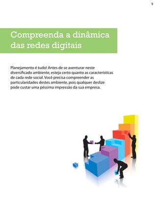 9




Compreenda a dinâmica
das redes digitais

Planejamento é tudo! Antes de se aventurar neste
diversificado ambiente, esteja certo quanto as características
de cada rede social. Você precisa compreender as
particularidades destes ambiente, pois qualquer deslize
pode custar uma péssima impressão da sua empresa.
 
