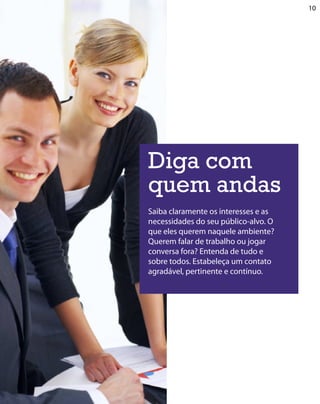 10




Diga com
quem andas
Saiba claramente os interesses e as
necessidades do seu público-alvo. O
que eles querem naquele ambiente?
Querem falar de trabalho ou jogar
conversa fora? Entenda de tudo e
sobre todos. Estabeleça um contato
agradável, pertinente e contínuo.
 
