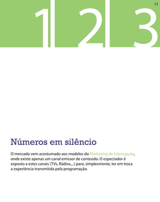 12 3
                                                                            13




Números em silêncio
O mercado vem acostumado aos modelos do Marketing de Interrupção,
onde existe apenas um canal emissor de conteúdo. O espectador é
exposto a estes canais (TVs, Rádios,...) para, simplesmente, ter em troca
a experiência transmitida pela programação.
 