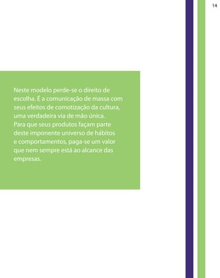 14




Neste modelo perde-se o direito de
escolha. É a comunicação de massa com
seus efeitos de comotização da cultura,
uma verdadeira via de mão única.
Para que seus produtos façam parte
deste imponente universo de hábitos
e comportamentos, paga-se um valor
que nem sempre está ao alcance das
empresas.
 