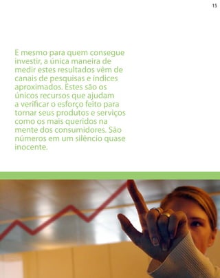 15




E mesmo para quem consegue
investir, a única maneira de
medir estes resultados vêm de
canais de pesquisas e índices
aproximados. Estes são os
únicos recursos que ajudam
a verificar o esforço feito para
tornar seus produtos e serviços
como os mais queridos na
mente dos consumidores. São
números em um silêncio quase
inocente.
 