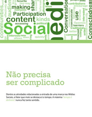 16




Não precisa
ser complicado
Dentre as atividades relacionadas a entrada de uma marca nas Mídias
Sociais, o fator que mais se destaca é o tempo. A máxima “tempo é
dinheiro” nunca fez tanto sentido.
 