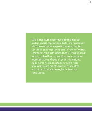17




Não é incomum encontrar profissionais de
mídias sociais capturando dados manualmente
a fim de mensurar a opinião de seus clientes.
Ler todos os comentários que saíram no Twitter,
Facebook, canais de vídeo, blogs. Depois anotar
tudo em planilhas e consolidar em resultados
representativos, chega a ser uma maratona.
Após horas nesta desafiadora tarefa, você
finalmente está pronto para se concentrar
e analisar o teor das menções e tirar suas
conclusões.
 