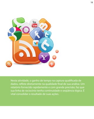 18




Nesta atividade, o ganho de tempo na captura qualificada de
dados, reflete diretamente na qualidade final de sua análise. Um
relatório fornecido rapidamente e com grande precisão, faz que
sua linha de raciocínio tenha continuidade e seqüência lógica. É
vital consolidar o resultado de suas ações.
 
