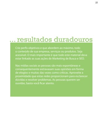 22




... resultados duradouros
 Crie perfis objetivos e que abordem ao máximo, todo
 o conteúdo de sua empresa, serviços ou produtos. Seja
 acessível. O mais importante é que todo este material deva
 estar linkado as suas ações de Marketing de Busca e SEO.

 Nas mídias sociais as pessoas são mais espontâneas e
 consequentemente extravasam suas opiniões em forma
 de elogios e muitas das vezes como críticas. Aproveite a
 proximidade que estas redes proporcionam para esclarecer
 dúvidas e resolver problemas. As pessoas querem ser
 ouvidas, basta você ficar atento.
 