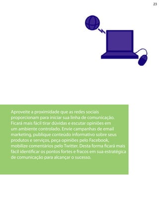 23




Aproveite a proximidade que as redes sociais
proporcionam para iniciar sua linha de comunicação.
Ficará mais fácil tirar dúvidas e escutar opiniões em
um ambiente controlado. Envie campanhas de email
marketing, publique conteúdo informativo sobre seus
produtos e serviços, peça opiniões pelo Facebook,
mobilize comentários pelo Twitter. Desta forma ficará mais
fácil identificar os pontos fortes e fracos em sua estratégica
de comunicação para alcançar o sucesso.
 