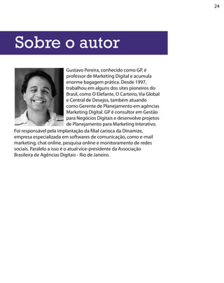24




Sobre o autor
                            Gustavo Pereira, conhecido como GP, é
                            professor de Marketing Digital e acumula
                            enorme bagagem prática. Desde 1997,
                            trabalhou em alguns dos sites pioneiros do
                            Brasil, como O Elefante, O Carteiro, Via Global
                            e Central de Desejos, também atuando
                            como Gerente de Planejamento em agências
                            Marketing Digital. GP é consultor em Gestão
                            para Negócios Digitais e desenvolve projetos
                            de Planejamento para Marketing Interativo.
Foi responsável pela implantação da filial carioca da Dinamize,
empresa especializada em softwares de comunicação, como e-mail
marketing, chat online, pesquisa online e monitoramento de redes
sociais. Paralelo a isso é o atual vice-presidente da Associação
Brasileira de Agências Digitais - Rio de Janeiro.
 