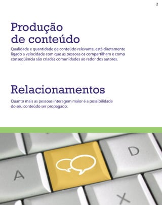 2




Produção
de conteúdo
Qualidade e quantidade de conteúdo relevante, está diretamente
ligado a velocidade com que as pessoas os compartilham e como
conseqüência são criadas comunidades ao redor dos autores.




Relacionamentos
Quanto mais as pessoas interagem maior é a possibilidade
do seu conteúdo ser propagado.
 