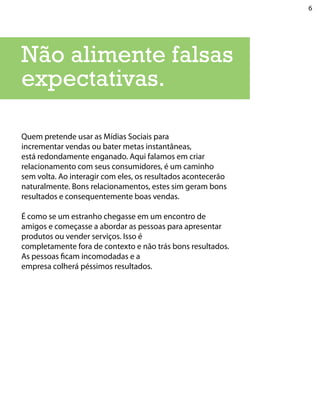 6




Não alimente falsas
expectativas.

Quem pretende usar as Mídias Sociais para
incrementar vendas ou bater metas instantâneas,
está redondamente enganado. Aqui falamos em criar
relacionamento com seus consumidores, é um caminho
sem volta. Ao interagir com eles, os resultados acontecerão
naturalmente. Bons relacionamentos, estes sim geram bons
resultados e consequentemente boas vendas.

É como se um estranho chegasse em um encontro de
amigos e começasse a abordar as pessoas para apresentar
produtos ou vender serviços. Isso é
completamente fora de contexto e não trás bons resultados.
As pessoas ficam incomodadas e a
empresa colherá péssimos resultados.
 