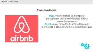 Novos Paradigmas
Mundo | O que nos espera
Uber, maior empresa de transporte
pessoal em carros do mundo, não é dona
de nenhum veículo
Airbnb, maior provedor de acomodações do
mundo, não é dono de um metro quadrado sequer
 