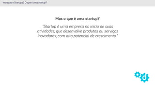 Mas o que é uma startup?
Inovação e Startups | O que é uma startup?
"Startup é uma empresa no início de suas
atividades, que desenvolve produtos ou serviços
inovadores, com alto potencial de crescimento."
 
