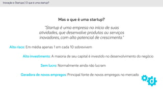 Mas o que é uma startup?
Inovação e Startups | O que é uma startup?
"Startup é uma empresa no início de suas
atividades, que desenvolve produtos ou serviços
inovadores, com alto potencial de crescimento."
Alto risco: Em média apenas 1 em cada 10 sobrevivem
Alto investimento: A maioria de seu capital é investido no desenvolvimento do negócio
Sem lucro: Normalmente ainda não lucram
Geradora de novos empregos: Principal fonte de novos empregos no mercado
 