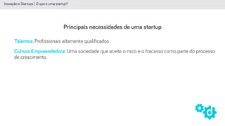 Principais necessidades de uma startup
Inovação e Startups | O que é uma startup?
Talentos: Profissionais altamente qualificados
Cultura Empreendedora: Uma sociedade que aceite o risco e o fracasso como parte do processo
de crescimento.
 