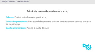 Principais necessidades de uma startup
Inovação e Startups | O que é uma startup?
Talentos: Profissionais altamente qualificados
Capital Empreendedor: Acesso a capital de risco
Cultura Empreendedora: Uma sociedade que aceite o risco e o fracasso como parte do processo
de crescimento.
 
