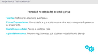 Principais necessidades de uma startup
Inovação e Startups | O que é uma startup?
Talentos: Profissionais altamente qualificados
Capital Empreendedor: Acesso a capital de risco
Agilidade burocrática: Ambiente regulatório ágil que suporte o modelo de uma Startup
Cultura Empreendedora: Uma sociedade que aceite o risco e o fracasso como parte do processo
de crescimento.
 