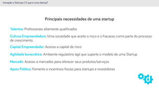 Principais necessidades de uma startup
Inovação e Startups | O que é uma startup?
Talentos: Profissionais altamente qualificados
Capital Empreendedor: Acesso a capital de risco
Agilidade burocrática: Ambiente regulatório ágil que suporte o modelo de uma Startup
Mercado: Acesso a mercados para oferecer seus produtos/serviços
Apoio Público: Fomento e incentivos fiscais para startups e investidores
Cultura Empreendedora: Uma sociedade que aceite o risco e o fracasso como parte do processo
de crescimento.
 