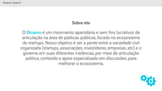 Sobre nós
Dínamo | Quem?
O Dínamo é um movimento apartidário e sem fins lucrativos de
articulação na área de políticas públicas, focado no ecossistema
de startups. Nosso objetivo é ser a ponte entre a sociedade civil
organizada (startups, associações, investidores, empresas, etc) e o
governo em suas diferentes instâncias, por meio de articulação
política, conteúdo e apoio especializado em discussões, para
melhorar o ecossistema.
 