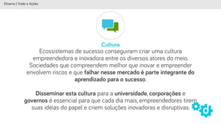 Cultura
Dínamo | Visão e Ações
Ecossistemas de sucesso conseguiram criar uma cultura
empreendedora e inovadora entre os diversos atores do meio.
Sociedades que compreendem melhor que inovar e empreender
envolvem riscos e que falhar nesse mercado é parte integrante do
aprendizado para o sucesso.
 
Disseminar esta cultura para a universidade, corporações e
governos é essencial para que cada dia mais, empreendedores tirem
suas idéias do papel e criem soluções inovadoras e disruptivas.
 