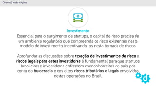 Investimento
Dínamo | Visão e Ações
Essencial para o surgimento de startups, o capital de risco precisa de
um ambiente regulatório que compreenda os risco existentes neste
modelo de investimento, incentivando-os nesta tomada de riscos.
 
Aprofundar as discussões sobre taxação de investimentos de risco e
riscos legais para estes investidores é fundamental para que startups
brasileiras e investidores enfrentem menos barreiras no país por
conta da burocracia e dos altos riscos tributários e legais envolvidos
nestas operações no Brasil.
 