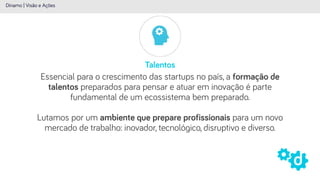 Talentos
Dínamo | Visão e Ações
Essencial para o crescimento das startups no país, a formação de
talentos preparados para pensar e atuar em inovação é parte
fundamental de um ecossistema bem preparado.
 
Lutamos por um ambiente que prepare profissionais para um novo
mercado de trabalho: inovador, tecnológico, disruptivo e diverso.
 