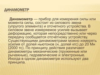 ДИНАМОМЕТР

  Динамометр — прибор для измерения силы или
 момента силы, состоит из силового звена
 (упругого элемента) и отсчетного устройства. В
 силовом звене измеряемое усилие вызывает
 деформацию, которая непосредственно или через
 передачу сообщается отсчѐтному устройству.
 Существующими динамометрами можно измерять
 усилия от долей ньютонов (н, долей кгс) до 20 Мн
 (2000 тс). По принципу действия различают
 динамометры механические (пружинные или
 рычажные), гидравлические и электронные.
 Иногда в одном динамометре используют два
 принципа.
 