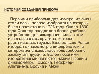 ИСТОРИЯ СОЗДАНИЯ ПРИБОРА

  Первыми приборами для измерения силы
 стали весы, первое изображение которых
 было напечатано в 1726 году. Около 1830
 года Сальтер предложил более удобное
 устройство: для измерения силы в нѐм
 использовалась пружина, которая
 растягивалась грузом. Ещѐ раньше Ренье
 изобрѐл динамометр с циферблатом, в
 котором использовалась кольцеобразно
 замкнутая пружина. Более поздними
 изобретениями являются нажим Прони и
 динамометры Томсона, Геффнер-
 Альтенека, Броуна и Межи.
 