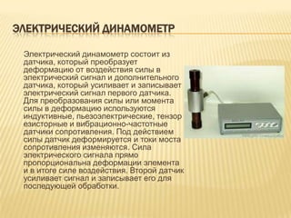 ЭЛЕКТРИЧЕСКИЙ ДИНАМОМЕТР

 Электрический динамометр состоит из
 датчика, который преобразует
 деформацию от воздействия силы в
 электрический сигнал и дополнительного
 датчика, который усиливает и записывает
 электрический сигнал первого датчика.
 Для преобразования силы или момента
 силы в деформацию используются
 индуктивные, пьезоэлектрические, тензор
 езисторные и вибрационно-частотные
 датчики сопротивления. Под действием
 силы датчик деформируется и токи моста
 сопротивления изменяются. Сила
 электрического сигнала прямо
 пропорциональна деформации элемента
 и в итоге силе воздействия. Второй датчик
 усиливает сигнал и записывает его для
 последующей обработки.
 