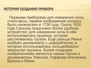 ИСТОРИЯ СОЗДАНИЯ ПРИБОРА

  Первыми приборами для измерения силы
 стали весы, первое изображение которых
 было напечатано в 1726 году. Около 1830
 года Сальтер предложил более удобное
 устройство: для измерения силы в нѐм
 использовалась пружина, которая
 растягивалась грузом. Ещѐ раньше Ренье
 изобрѐл динамометр с циферблатом, в
 котором использовалась кольцеобразно
 замкнутая пружина. Более поздними
 изобретениями являются нажим Прони и
 динамометры Томсона, Геффнер-Альтенека,
 Броуна и Межи.
 
