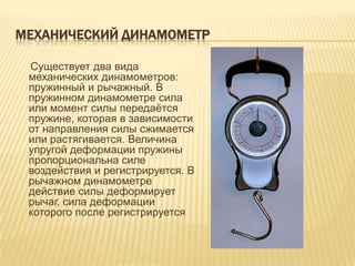 МЕХАНИЧЕСКИЙ ДИНАМОМЕТР

 Существует два вида
 механических динамометров:
 пружинный и рычажный. В
 пружинном динамометре сила
 или момент силы передаѐтся
 пружине, которая в зависимости
 от направления силы сжимается
 или растягивается. Величина
 упругой деформации пружины
 пропорциональна силе
 воздействия и регистрируется. В
 рычажном динамометре
 действие силы деформирует
 рычаг, сила деформации
 которого после регистрируется
 