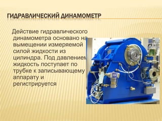 ГИДРАВЛИЧЕСКИЙ ДИНАМОМЕТР

 Действие гидравлического
 динамометра основано на
 вымещении измеряемой
 силой жидкости из
 цилиндра. Под давлением
 жидкость поступает по
 трубке к записывающему
 аппарату и
 регистрируется
 