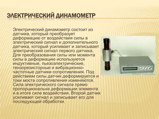 ЭЛЕКТРИЧЕСКИЙ ДИНАМОМЕТР

 Электрический динамометр состоит из
 датчика, который преобразует
 деформацию от воздействия силы в
 электрический сигнал и дополнительного
 датчика, который усиливает и записывает
 электрический сигнал первого датчика.
 Для преобразования силы или момента
 силы в деформацию используются
 индуктивные, пьезоэлектрические,
 тензорезисторные и вибрационно-
 частотные датчики сопротивления. Под
 действием силы датчик деформируется и
 токи моста сопротивления изменяются.
 Сила электрического сигнала прямо
 пропорциональна деформации элемента
 и в итоге силе воздействия. Второй датчик
 усиливает сигнал и записывает его для
 последующей обработки.
 