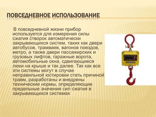 ПОВСЕДНЕВНОЕ ИСПОЛЬЗОВАНИЕ

 В повседневной жизни прибор
 используется для измерения силы
 сжатия створок автоматически
 закрывающихся систем, таких как двери
 автобусов, трамваев, вагонов поездов,
 метро, а также двери пассажирских и
 грузовых лифтов, гаражные ворота,
 автомобильные окна, сдвигающиеся
 люки на крыше и так далее. Так как все
 эти системы могут в случае
 неправильной юстировки стать причиной
 травм, разработаны и внедрены
 технические нормы, определяющие
 предельные значения сил сжатия в
 закрывающихся системах
 