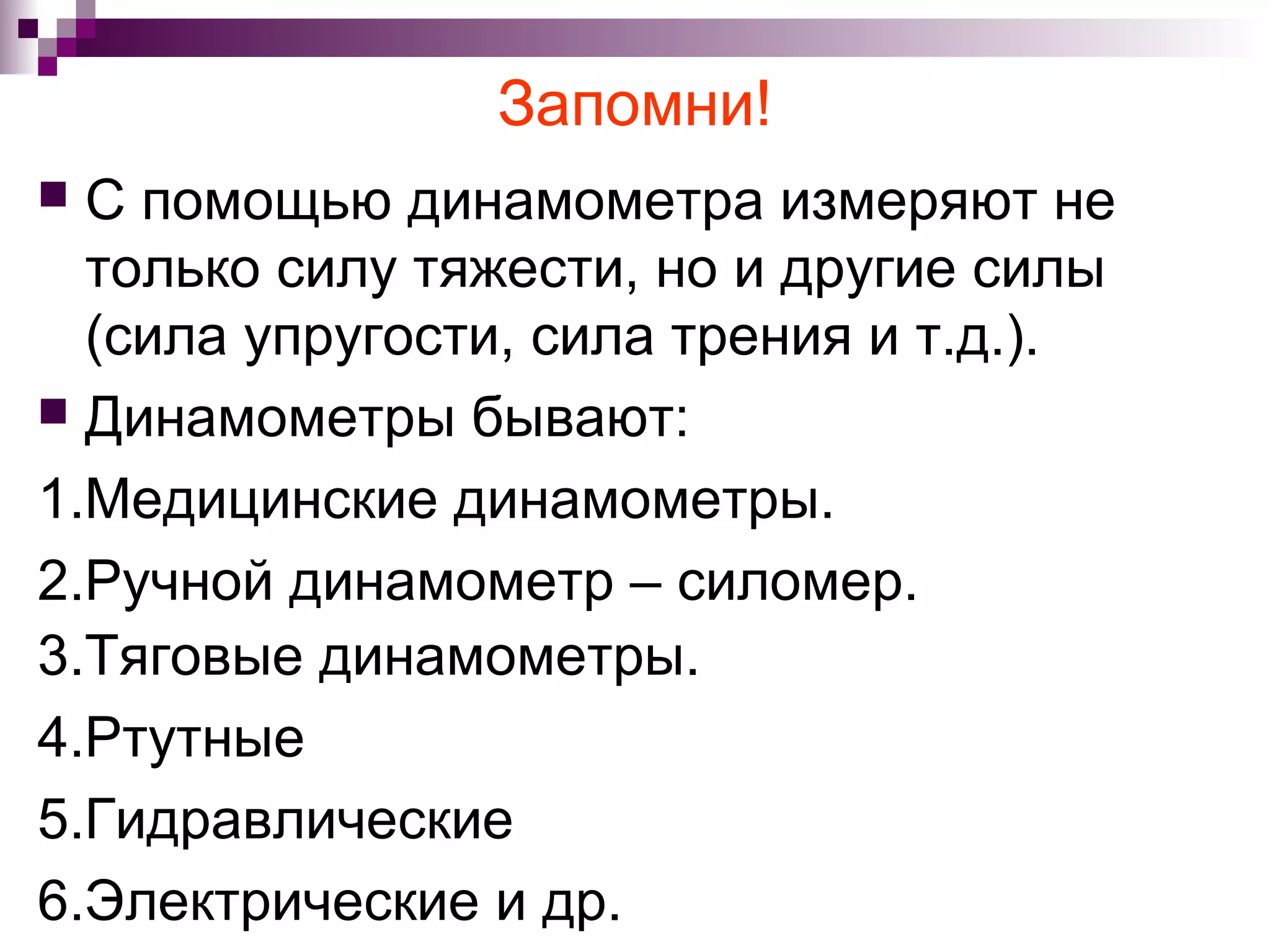 Запомни!
 С помощью динамометра измеряют не
  только силу тяжести, но и другие силы
  (сила упругости, сила трения и т.д.).
 Динамометры бывают:

1.Медицинские динамометры.
2.Ручной динамометр – силомер.
3.Тяговые динамометры.
4.Ртутные
5.Гидравлические
6.Электрические и др.
 