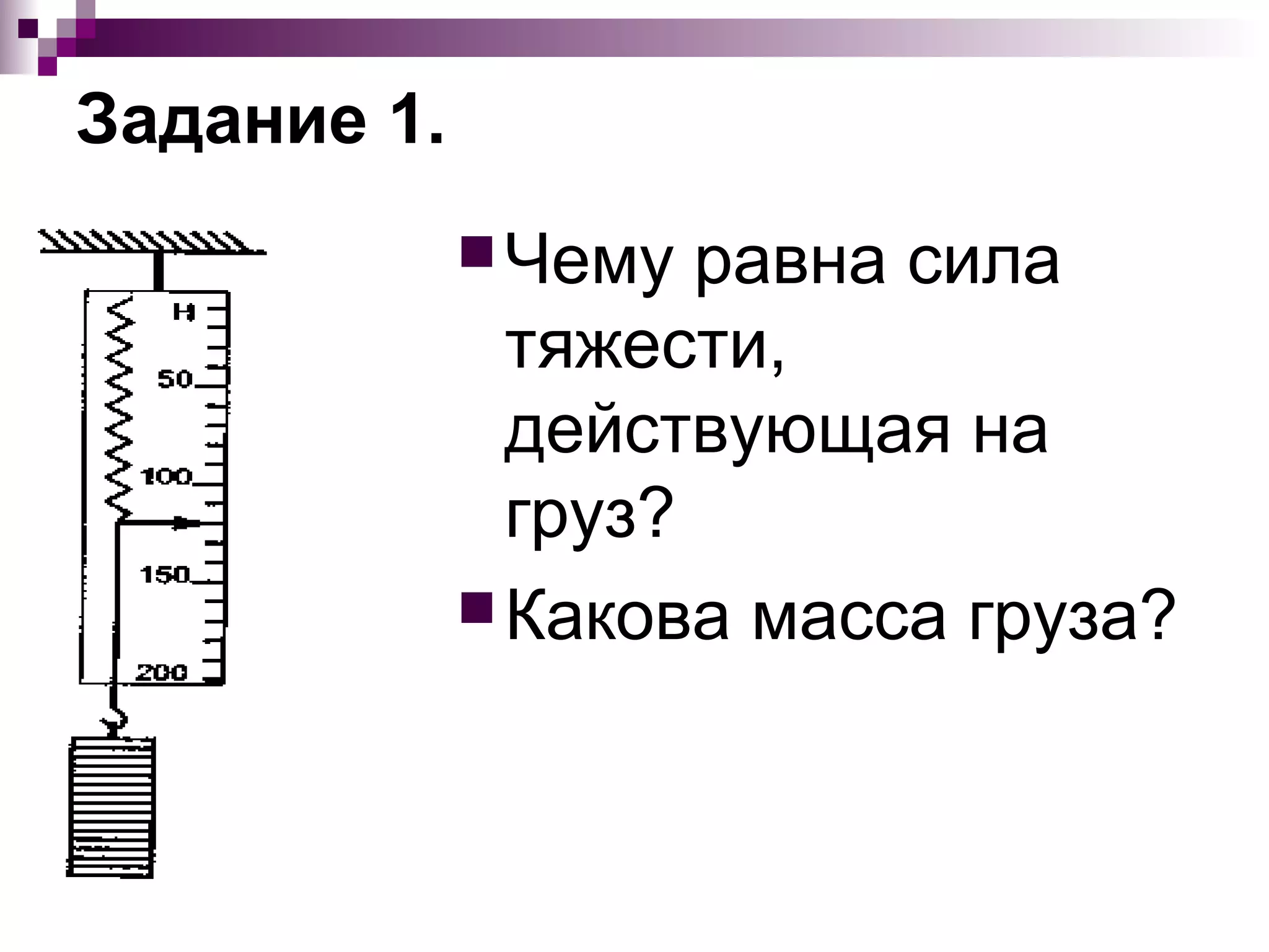 Задание 1.
              Чему  равна сила
               тяжести,
               действующая на
               груз?
              Какова масса груза?
 