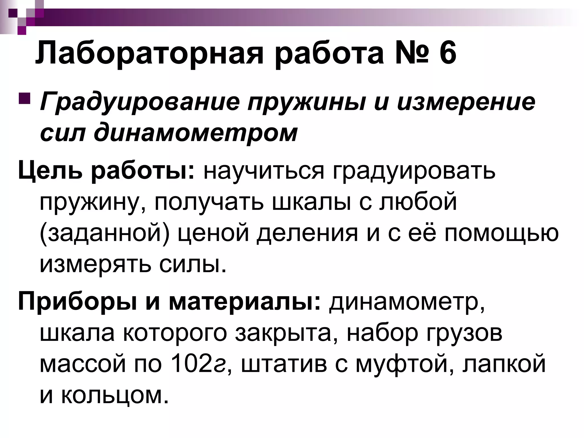 Лабораторная работа № 6
Градуирование пружины и измерение
 сил динамометром
Цель работы: научиться градуировать
 пружину, получать шкалы с любой
 (заданной) ценой деления и с её помощью
 измерять силы.
Приборы и материалы: динамометр,
 шкала которого закрыта, набор грузов
 массой по 102г, штатив с муфтой, лапкой
 и кольцом.
 