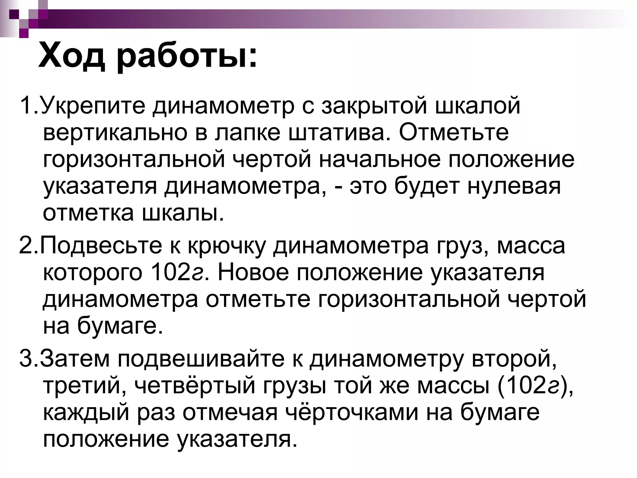 Ход работы:
1.Укрепите динамометр с закрытой шкалой
  вертикально в лапке штатива. Отметьте
  горизонтальной чертой начальное положение
  указателя динамометра, - это будет нулевая
  отметка шкалы.
2.Подвесьте к крючку динамометра груз, масса
  которого 102г. Новое положение указателя
  динамометра отметьте горизонтальной чертой
  на бумаге.
3.Затем подвешивайте к динамометру второй,
  третий, четвёртый грузы той же массы (102г),
  каждый раз отмечая чёрточками на бумаге
  положение указателя.
 