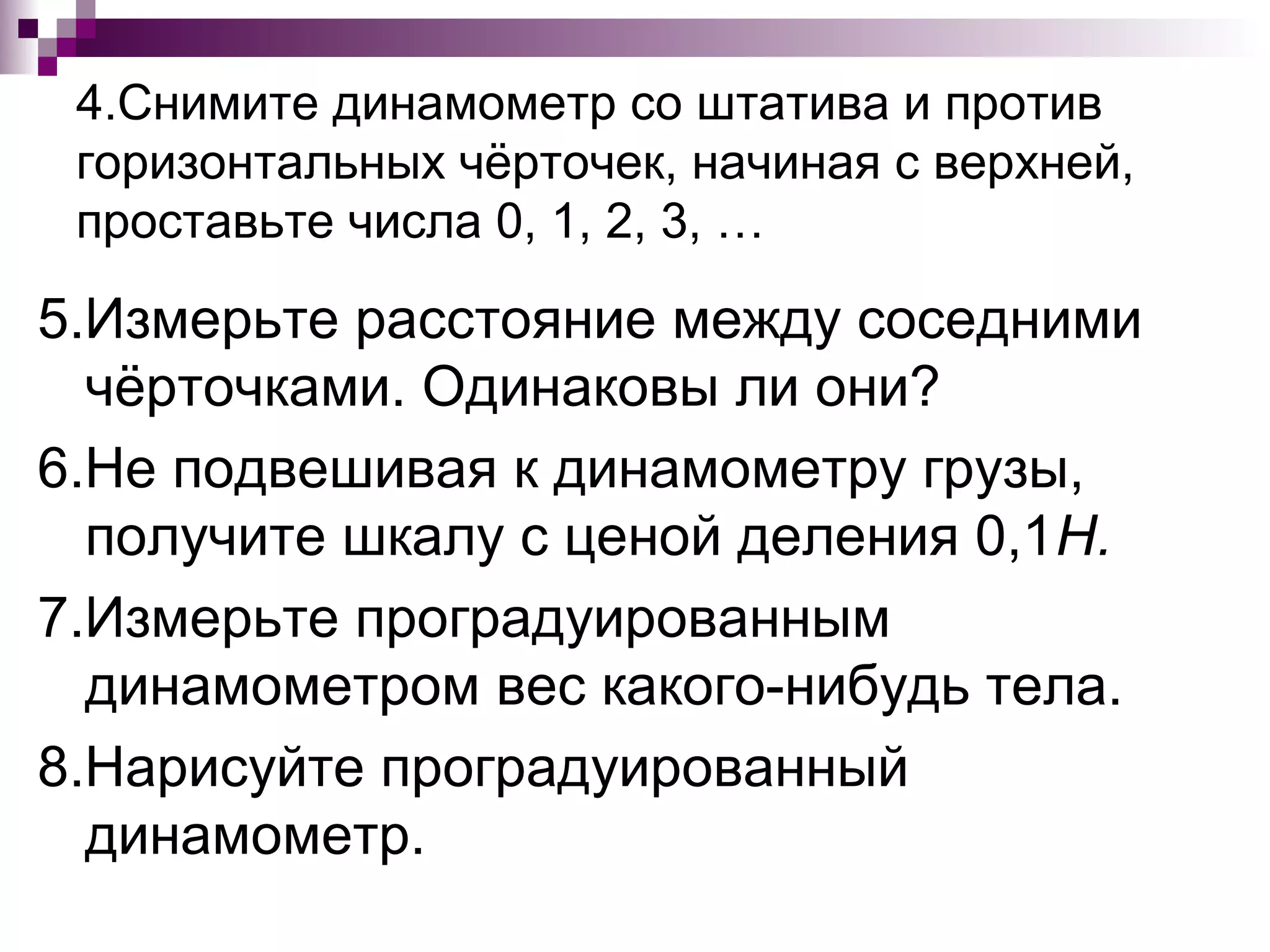 4.Снимите динамометр со штатива и против
 горизонтальных чёрточек, начиная с верхней,
 проставьте числа 0, 1, 2, 3, …

5.Измерьте расстояние между соседними
  чёрточками. Одинаковы ли они?
6.Не подвешивая к динамометру грузы,
  получите шкалу с ценой деления 0,1Н.
7.Измерьте проградуированным
  динамометром вес какого-нибудь тела.
8.Нарисуйте проградуированный
  динамометр.
 