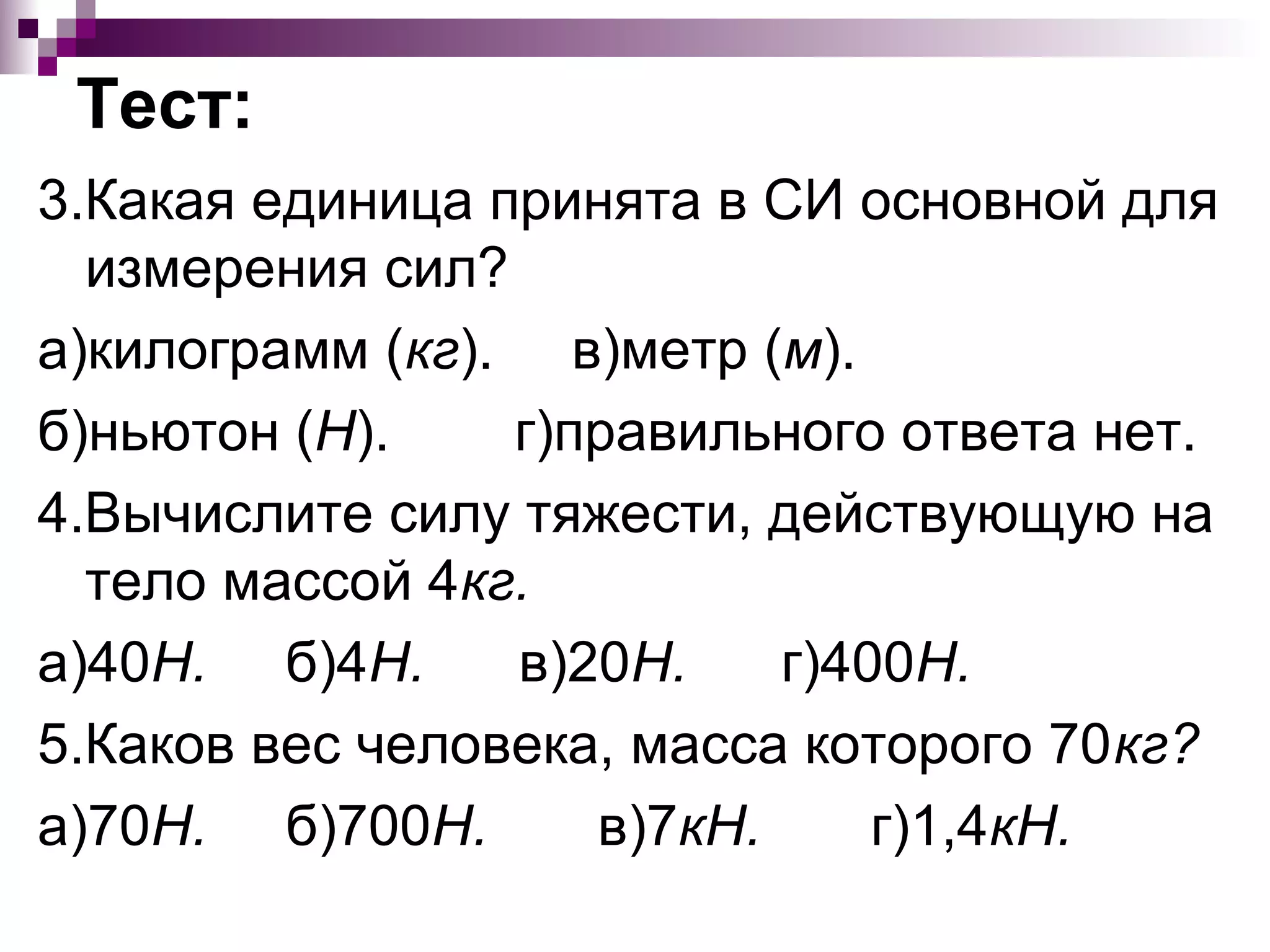 Тест:
3.Какая единица принята в СИ основной для
  измерения сил?
а)килограмм (кг). в)метр (м).
б)ньютон (Н).    г)правильного ответа нет.
4.Вычислите силу тяжести, действующую на
  тело массой 4кг.
а)40Н. б)4Н.     в)20Н.    г)400Н.
5.Каков вес человека, масса которого 70кг?
а)70Н. б)700Н.      в)7кН.     г)1,4кН.
 