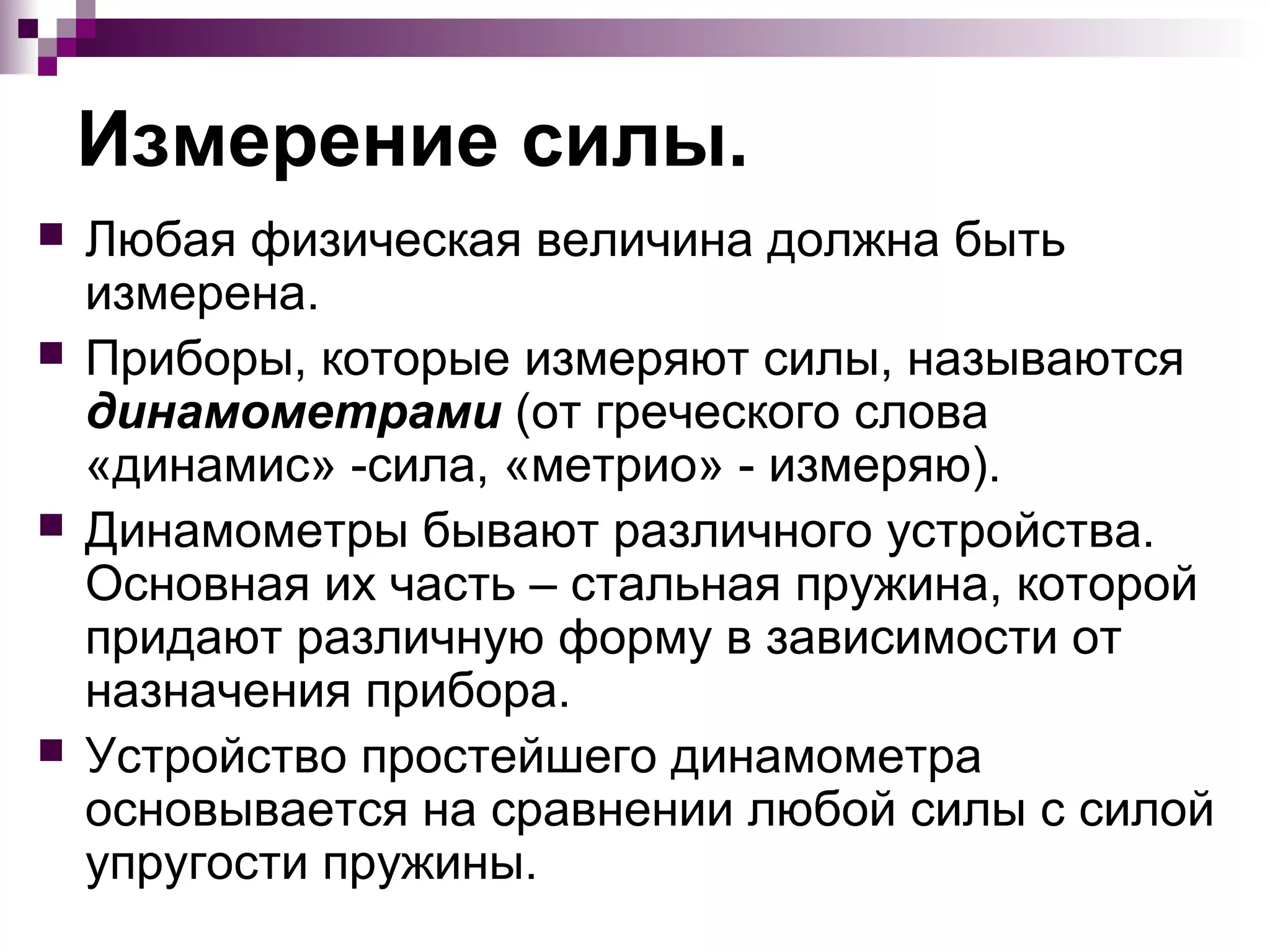 Измерение силы.
   Любая физическая величина должна быть
    измерена.
   Приборы, которые измеряют силы, называются
    динамометрами (от греческого слова
    «динамис» -сила, «метрио» - измеряю).
   Динамометры бывают различного устройства.
    Основная их часть – стальная пружина, которой
    придают различную форму в зависимости от
    назначения прибора.
   Устройство простейшего динамометра
    основывается на сравнении любой силы с силой
    упругости пружины.
 