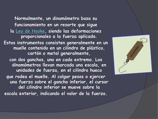 Normalmente, un dinamómetro basa su
     funcionamiento en un resorte que sigue
   la Ley de Hooke, siendo las deformaciones
        proporcionales a la fuerza aplicada.
Estos instrumentos consisten generalmente en un
     muelle contenido en un cilindro de plástico,
            cartón o metal generalmente,
  con dos ganchos, uno en cada extremo. Los
    dinamómetros llevan marcada una escala, en
      unidades de fuerza, en el cilindro hueco
 que rodea el muelle. Al colgar pesos o ejercer
   una fuerza sobre el gancho inferior, el cursor
       del cilindro inferior se mueve sobre la
escala exterior, indicando el valor de la fuerza.
 