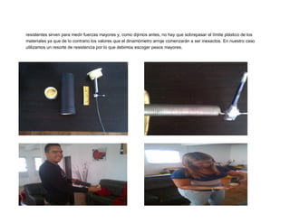 resistentes sirven para medir fuerzas mayores y, como dijimos antes, no hay que sobrepasar el límite plástico de los
materiales ya que de lo contrario los valores que el dinamómetro arroje comenzarán a ser inexactos. En nuestro caso
utilizamos un resorte de resistencia por lo que debimos escoger pesos mayores.
 