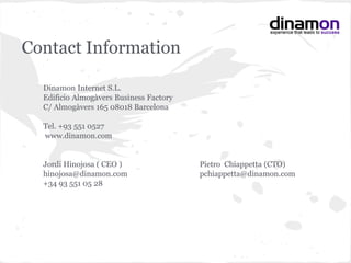 Dinamon Internet S.L.
Edificio Almogàvers Business Factory
C/ Almogàvers 165 08018 Barcelona
Tel. +93 551 0527
www.dinamon.com
Jordi Hinojosa ( CEO ) Pietro Chiappetta (CTO)
hinojosa@dinamon.com pchiappetta@dinamon.com
+34 93 551 05 28
Contact Information
 