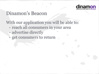 Dinamon’s Beacon
With our application you will be able to:
- reach all consumers in your area
- advertise directly
- get consumers to return
 