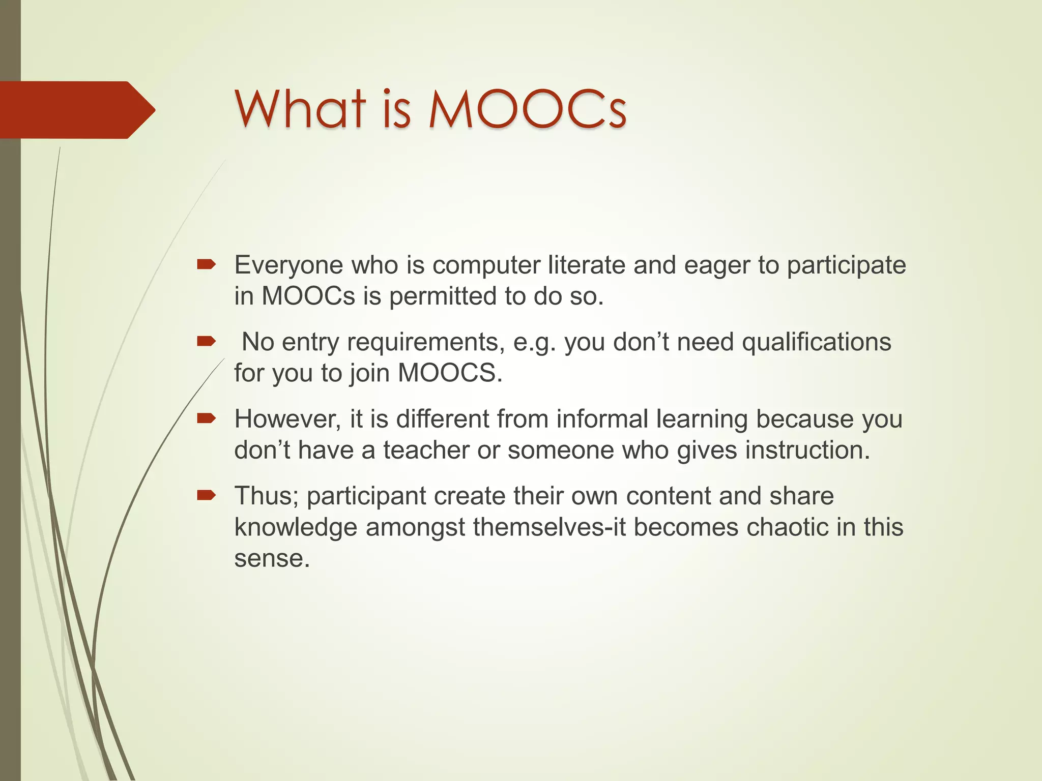 What is MOOCs
 Everyone who is computer literate and eager to participate
in MOOCs is permitted to do so.
 No entry requirements, e.g. you don’t need qualifications
for you to join MOOCS.
 However, it is different from informal learning because you
don’t have a teacher or someone who gives instruction.
 Thus; participant create their own content and share
knowledge amongst themselves-it becomes chaotic in this
sense.
 