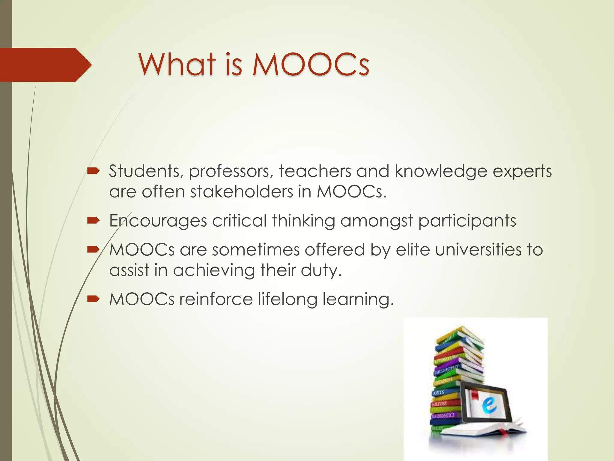 What is MOOCs
 Students, professors, teachers and knowledge experts
are often stakeholders in MOOCs.
 Encourages critical thinking amongst participants
 MOOCs are sometimes offered by elite universities to
assist in achieving their duty.
 MOOCs reinforce lifelong learning.
 